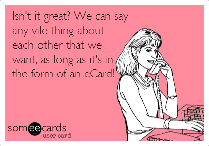 Isn't it great? We can say
any vile thing about
each other that we
want, as long as it's in
the form of an eCard!