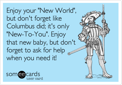 Enjoy your "New World",
but don't forget like
Columbus did; it's only
"New-To-You". Enjoy
that new baby, but don't
forget to ask for help
when you need it!