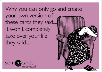 Why you can only go and create your own version of
these cards they said....
It won't completely
take over your life
they said....