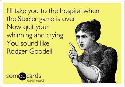 I'll take you to the hospital when the Steeler game is over
Now quit your
whinning and crying
You sound like
Rodger Goodell