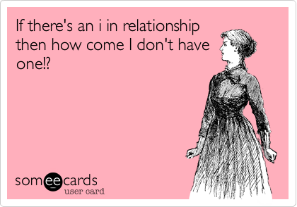 If there's an i in relationship
then how come I don't have
one!? 