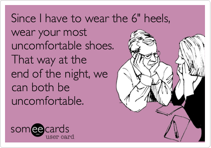 Since I have to wear the 6" heels, wear your most
uncomfortable shoes.
That way at the
end of the night, we
can both be
uncomfortable.