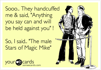 Sooo.. They handcuffed
me & said, "Anything
you say can and will 
be held against you" !

So, I said.. "The male
Stars of Magic Mike"  