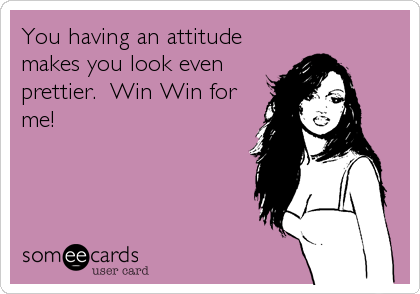You having an attitude
makes you look even
prettier.  Win Win for
me!