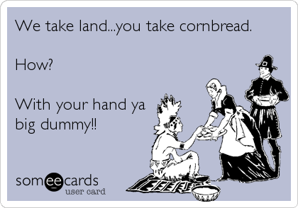 We take land...you take cornbread.

How?

With your hand ya
big dummy!!