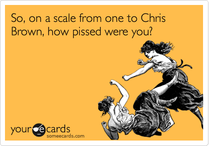 So, on a scale from one to Chris Brown, how pissed were you?