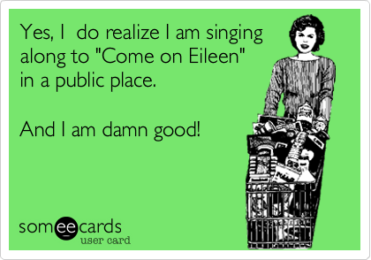 Yes, I  do realize I am singing
along to "Come on Eileen" 
in a public place.  

And I am damn good!

