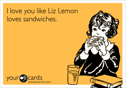 I love you like Liz Lemon
loves sandwiches.
