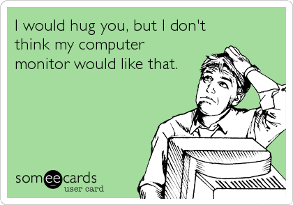 I would hug you, but I don't
think my computer
monitor would like that.