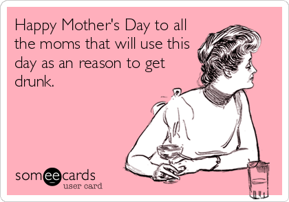 Happy Mother's Day to all
the moms that will use this
day as an reason to get
drunk.