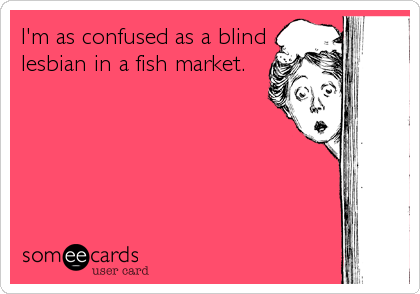 I'm as confused as a blind
lesbian in a fish market.