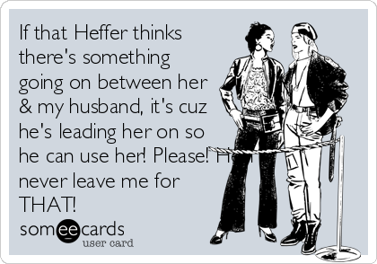 If that Heffer thinks
there's something
going on between her
& my husband, it's cuz
he's leading her on so
he can use her! Please! He'll
never leave me for
THAT!
