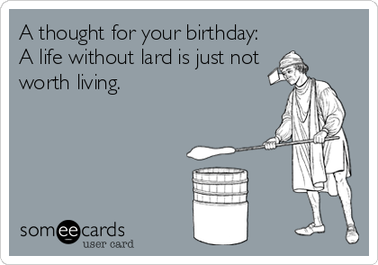 A thought for your birthday:
A life without lard is just not
worth living.