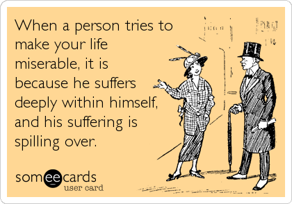 When a person tries to
make your life 
miserable, it is
because he suffers 
deeply within himself,
and his suffering is
spilling over.