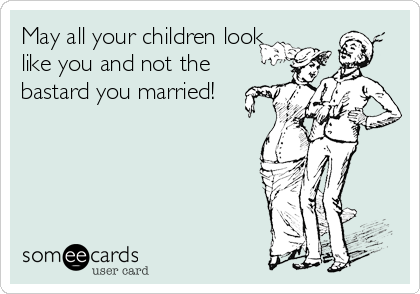 May all your children look
like you and not the
bastard you married!
