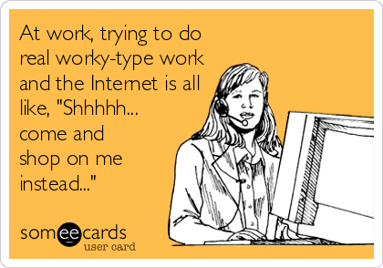 At work, trying to do
real worky-type work
and the Internet is all
like, "Shhhhh...
come and
shop on me
instead..."