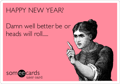 HAPPY NEW YEAR?

Damn well better be or
heads will roll.....