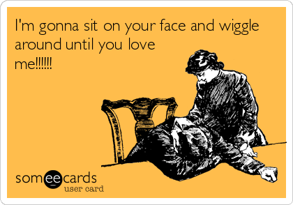 I'm gonna sit on your face and wiggle
around until you love
me!!!!!!