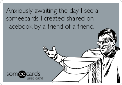 Anxiously awaiting the day I see a
someecards I created shared on
Facebook by a friend of a friend.