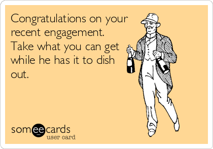 Congratulations on your
recent engagement.
Take what you can get
while he has it to dish
out.