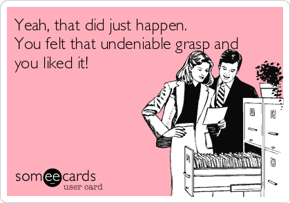 Yeah, that did just happen.  
You felt that undeniable grasp and
you liked it!