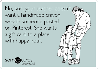 No, son, your teacher doesn't
want a handmade crayon
wreath someone posted
on Pinterest. She wants
a gift card to a place
with happy hour.