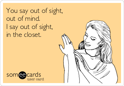 You say out of sight,
out of mind.
I say out of sight,
in the closet.