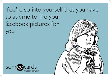 You're so into yourself that you have
to ask me to like your
facebook pictures for
you