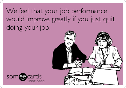 We feel that your job performance
would improve greatly if you just quit
doing your job.