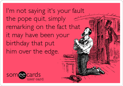 I'm not saying it's your fault
the pope quit, simply
remarking on the fact that
it may have been your
birthday that put
him over the edge.