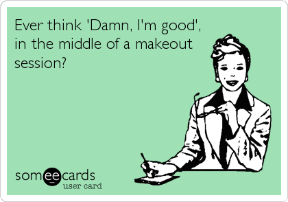 Ever think 'Damn, I'm good',
in the middle of a makeout
session?