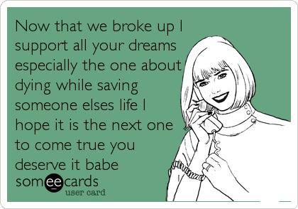 Now that we broke up I
support all your dreams
especially the one about
dying while saving
someone elses life I
hope it is the next one
to come true you
deserve it babe