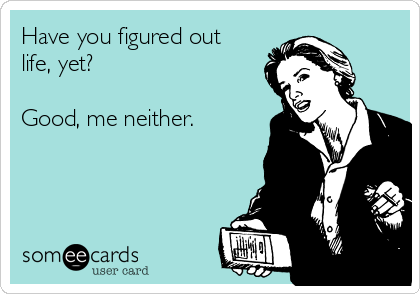 Have you figured out
life, yet?

Good, me neither.