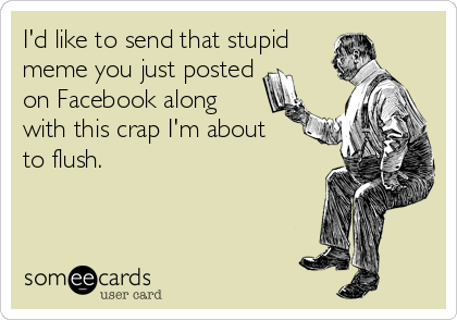 I'd like to send that stupid
meme you just posted
on Facebook along
with this crap I'm about 
to flush.