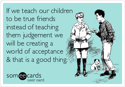 If we teach our children
to be true friends
instead of teaching
them judgement we
will be creating a
world of acceptance 
& that is a good thing.