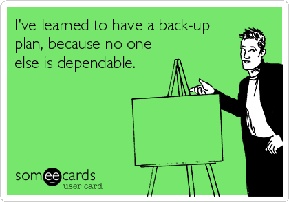 I've learned to have a back-up
plan, because no one
else is dependable.