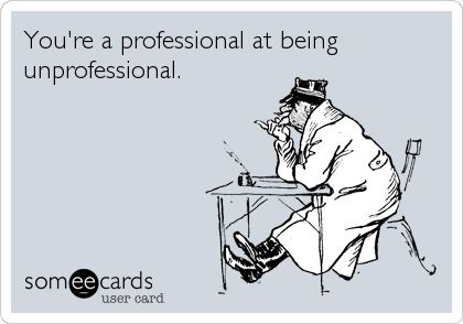 You're a professional at being
unprofessional.