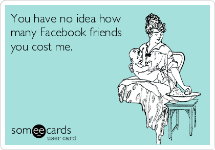 You have no idea how
many Facebook friends
you cost me.
