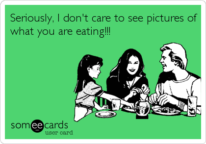 Seriously, I don't care to see pictures of
what you are eating!!!