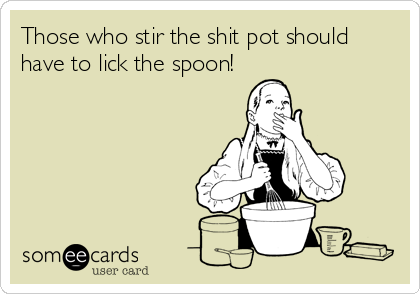 Those who stir the shit pot should
have to lick the spoon!