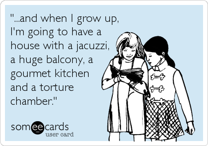 "...and when I grow up,
I'm going to have a
house with a jacuzzi,
a huge balcony, a
gourmet kitchen
and a torture
chamber."