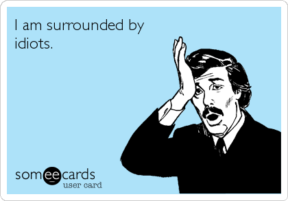 I am surrounded by
idiots.
