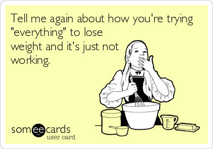 Tell me again about how you're trying
"everything" to lose
weight and it's just not
working.