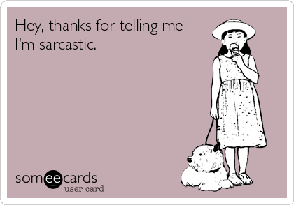 Hey, thanks for telling me
I'm sarcastic.