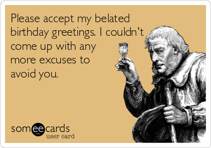 Please accept my belated
birthday greetings. I couldn't
come up with any
more excuses to
avoid you.