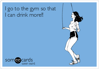 I go to the gym so that 
I can drink more!!