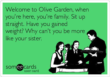 Welcome to Olive Garden, when
you're here, you're family. Sit up
straight. Have you gained
weight? Why can't you be more
like your sister.