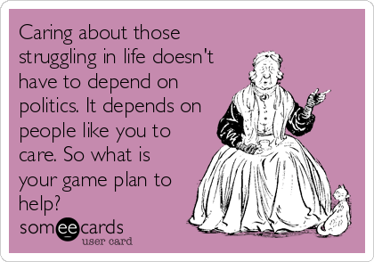 Caring about those
struggling in life doesn't
have to depend on
politics. It depends on
people like you to
care. So what is
your game plan to
help?