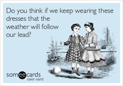 Do you think if we keep wearing these
dresses that the
weather will follow
our lead?