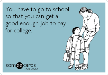 You have to go to school 
so that you can get a 
good enough job to pay
for college.